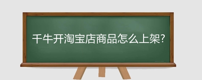 千牛开淘宝店商品怎么上架?淘宝开店必须用千牛吗？