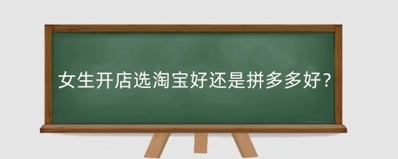 女生开店选淘宝好还是拼多多好？开淘宝店有什么好处呢？