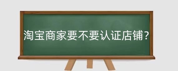 淘宝商家要不要认证店铺？淘宝认证显示不出来怎么办？