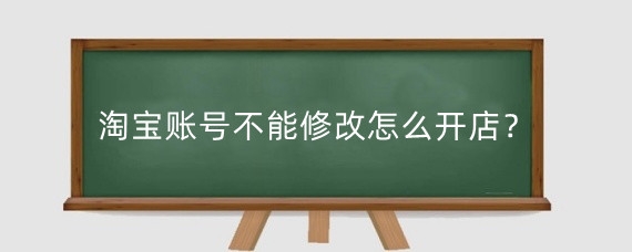 淘宝账号不能修改怎么开店？淘宝账号不能修改开淘宝店有什么风险？