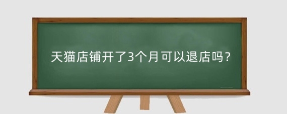 天猫店铺开了3个月可以退店吗？天猫退店需要多久？