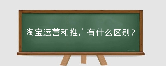 淘宝运营和推广有什么区别？怎么做好淘宝推广工作？
