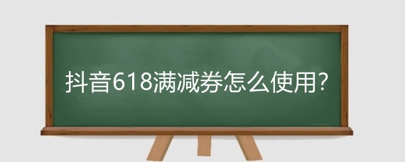 抖音618满减券怎么使用？抖音618平台满返券怎么用？
