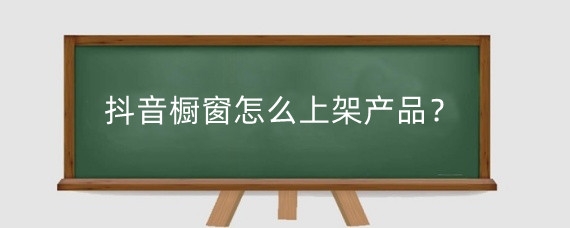 抖音橱窗怎么上架产品？抖音怎么开通橱窗卖货？
