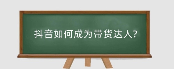 抖音如何成为带货达人?抖音带货达人需要什么条件?