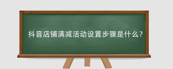 抖音店铺满减活动设置步骤是什么？抖音小店随心推直播间如何投放？