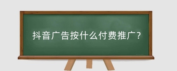 抖音广告按什么付费推广？抖音推广有效果吗？