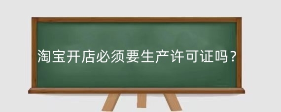 淘宝开店必须要生产许可证吗？淘宝生产许可证怎么办理？