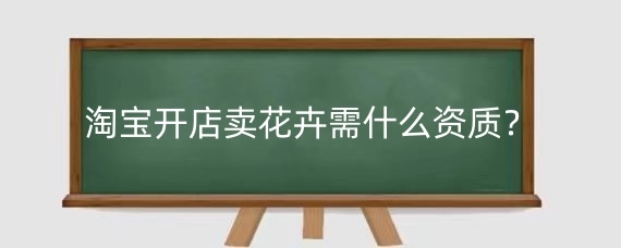 淘宝开店卖花卉需什么资质？淘宝卖花卉进货渠道有哪些？