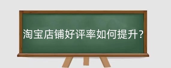 淘宝店铺好评率如何提升？淘宝店铺好评率影响因素有哪些？