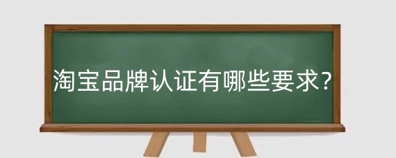 淘宝品牌认证有哪些要求？淘宝申请品牌需要注意什么？