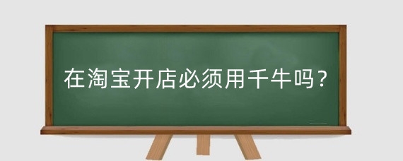 在淘宝开店必须用千牛吗？新手在千牛上开店需要多少钱？