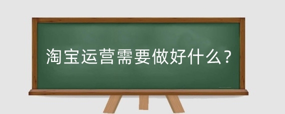 淘宝运营需要做好什么？淘宝运营有什么步骤？