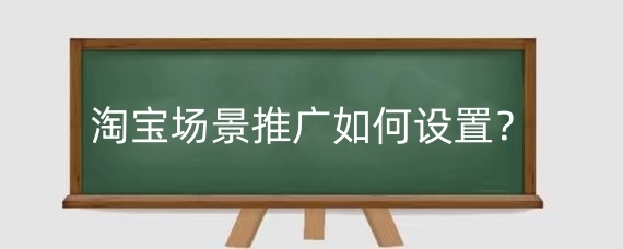 淘宝场景推广如何设置？设置淘宝场景推广有什么好处？