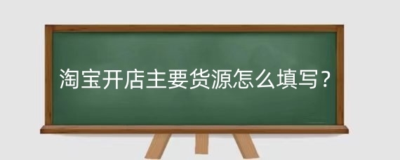 淘宝开店主要货源怎么填写？淘宝主要货源填写注意什么？