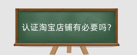 认证淘宝店铺有必要吗？认证淘宝店铺有风险吗？