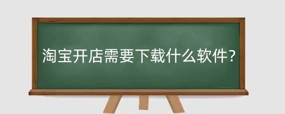 淘宝开店需要下载什么软件？淘宝卖家用什么软件管理店铺？