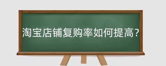 淘宝店铺复购率如何提高？提高淘宝复购率有什么好处？