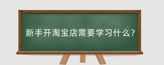 新手开淘宝店需要学习什么？淘宝新手开店有必要找老师吗？