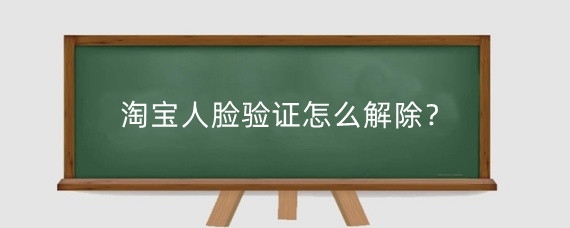 淘宝人脸验证怎么解除？淘宝实名认证需要扫脸吗？