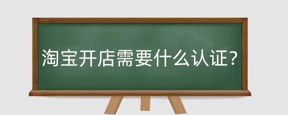 淘宝开店需要什么认证？淘宝开店认证方式有哪些？