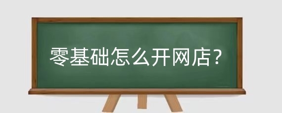 零基础怎么开网店？零基础开网店是真的吗？