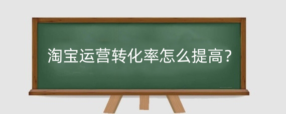 淘宝运营转化率怎么提高？淘宝转化率怎么提升?