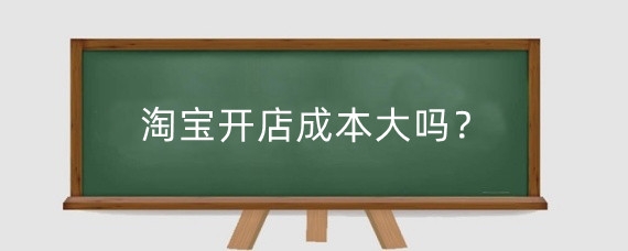 淘宝开店成本大吗？淘宝开店初期大概需要投资多少钱？