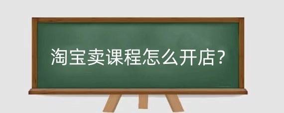 淘宝卖课程怎么开店？淘宝卖课程资料有什么技巧？