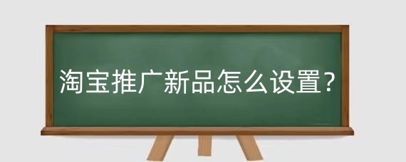 淘宝推广新品怎么设置？淘宝推广新品需注意什么？
