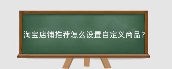 淘宝店铺推荐怎么设置自定义商品？淘宝店铺推荐展示需要什么条件？