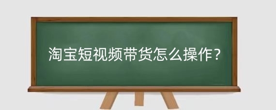 淘宝短视频带货怎么操作？淘宝短视频带货效果如何提升？